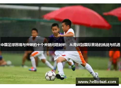 中国足球困境与突破的十个关键问题剖析：从青训到国际赛场的挑战与机遇